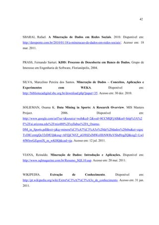 42
SBARAI, Rafael. A Mineração de Dados em Redes Sociais. 2010. Disponível em:
http://derepente.com.br/2010/01/18/a-mineracao-de-dados-em-redes-sociais/. Acesso em: 18
mar. 2011.
PRASS, Fernando Sarturi. KDD: Processo de Descoberta em Banco de Dados. Grupo de
Interesse em Engenharia de Software, Florianópolis, 2004.
SILVA, Marcelino Pereira dos Santos. Mineração de Dados – Conceitos, Aplicações e
Experimentos com WEKA. Disponível em:
http://bibliotecadigital.sbc.org.br/download.php?paper=35. Acesso em: 30 dez. 2010.
SOLIEMAN, Osama K. Data Mining in Sports: A Research Overview. MIS Masters
Project. 2006. Disponível em:
http://www.google.com/url?sa=t&source=web&cd=2&ved=0CCMQFjAB&url=http%3A%2
F%2Fai.arizona.edu%2Fmis480%2Fsyllabus%2F6_Osama-
DM_in_Sports.pdf&rct=j&q=minera%C3%A7%C3%A3o%20de%20dados%20nba&ei=zqoc
TvDICcmtgQe32rDfCQ&usg=AFQjCNFZ_uG9HZxlMWoHhNWReVShd9zgZQ&sig2=Lwl
4fWhwGZqrmlX_m_wKHQ&cad=rja. Acesso em: 12 jul. 2011.
VIANA, Reinaldo. Mineração de Dados: Introdução e Aplicações. Disponível em:
http://www.sqlmagazine.com.br/Resumo_SQL10.asp. Acesso em: 20 mai. 2011.
WIKIPEDIA. Extração de Conhecimento. Disponível em:
http://pt.wikipedia.org/wiki/Extra%C3%A7%C3%A3o_de_conhecimento. Acesso em: 31 jan.
2011.
 