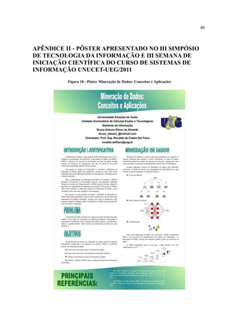 46
APÊNDICE II - PÔSTER APRESENTADO NO III SIMPÓSIO
DE TECNOLOGIA DA INFORMAÇÃO E III SEMANA DE
INICIAÇÃO CIENTÍFICA DO CURSO DE SISTEMAS DE
INFORMAÇÃO UNUCET-UEG/2011
Figura 18 - Pôster Mineração de Dados: Conceitos e Aplicações
 