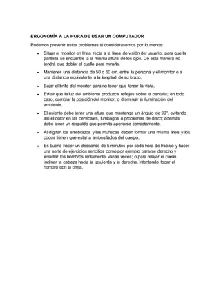 ERGONOMÍA A LA HORA DE USAR UN COMPUTADOR
Podemos prevenir estos problemas si considerásemos por lo menos:
 Situar el monitor en línea recta a la línea de visión del usuario, para que la
pantalla se encuentre a la misma altura de los ojos. De esta manera no
tendrá que doblar el cuello para mirarla.
 Mantener una distancia de 50 o 60 cm. entre la persona y el monitor o a
una distancia equivalente a la longitud de su brazo.
 Bajar el brillo del monitor para no tener que forzar la vista.
 Evitar que la luz del ambiente produzca reflejos sobre la pantalla; en todo
caso, cambiar la posición del monitor, o disminuir la iluminación del
ambiente.
 El asiento debe tener una altura que mantenga un ángulo de 90°, evitando
así el dolor en las cervicales, lumbagos o problemas de disco; además
debe tener un respaldo que permita apoyarse correctamente.
 Al digitar, los antebrazos y las muñecas deben formar una misma línea y los
codos tienen que estar a ambos lados del cuerpo.
 Es bueno hacer un descanso de 5 minutos por cada hora de trabajo y hacer
una serie de ejercicios sencillos como por ejemplo pararse derecho y
levantar los hombros lentamente varias veces; o para relajar el cuello
inclinar la cabeza hacia la izquierda y la derecha, intentando tocar el
hombro con la oreja.
 