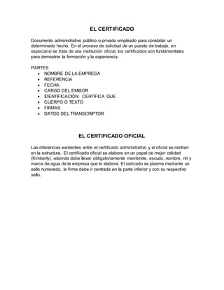 EL CERTIFICADO
Documento administrativo público o privado empleado para constatar un
determinado hecho. En el proceso de solicitud de un puesto de trabajo, en
especial si se trata de una institución oficial, los certificados son fundamentales
para demostrar la formación y la experiencia.
PARTES
 NOMBRE DE LA EMPRESA
 REFERENCIA
 FECHA
 CARGO DEL EMISOR
 IDENTIFICACIÓN: CERTIFICA QUE
 CUERPO O TEXTO
 FIRMAS
 DATOS DEL TRANSCRIPTOR
EL CERTIFICADO OFICIAL
Las diferencias existentes entre el certificado administrativo y el oficial se centran
en la estructura. El certificado oficial se elabora en un papel de mejor calidad
(Kimberly), además debe llevar obligatoriamente membrete, escudo, nombre, nit y
marca de agua de la empresa que lo elabora. El radicado se plasma mediante un
sello numerado, la firma debe ir centrada en la parte inferior y con su respectivo
sello.
 
