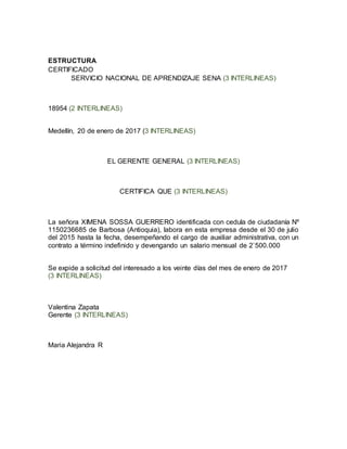 ESTRUCTURA
CERTIFICADO
SERVICIO NACIONAL DE APRENDIZAJE SENA (3 INTERLINEAS)
18954 (2 INTERLINEAS)
Medellín, 20 de enero de 2017 (3 INTERLINEAS)
EL GERENTE GENERAL (3 INTERLINEAS)
CERTIFICA QUE (3 INTERLINEAS)
La señora XIMENA SOSSA GUERRERO identificada con cedula de ciudadanía Nº
1150236685 de Barbosa (Antioquia), labora en esta empresa desde el 30 de julio
del 2015 hasta la fecha, desempeñando el cargo de auxiliar administrativa, con un
contrato a término indefinido y devengando un salario mensual de 2`500.000
Se expide a solicitud del interesado a los veinte días del mes de enero de 2017
(3 INTERLINEAS)
Valentina Zapata
Gerente (3 INTERLINEAS)
Maria Alejandra R
 