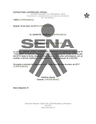 ESTRUCTURA CERTIFICADO OFICIAL
SERVICIO NACIONAL DE APRENDIZAJE SENA
“Conocimiento y emprendimiento para todos los colombianos"
NIT: 899.999.034-1
18954 (2 INTERLINEAS)
Bogotá, 20 de enero de 2017 (3 INTERLINEAS)
EL GERENTE GENERAL (3 INTERLINEAS)
CERTIFICA QUE (3 INTERLINEAS)
La señora XIMENA SOSSA GUERRERO identificada con cedula de ciudadanía Nº
1150236685 de Barbosa (Antioquia), labora en esta empresa desde el 30 de julio
del 2015 hasta la fecha, desempeñando el cargo de auxiliar administrativa, con un
contrato a término indefinido y devengando un salario mensual de 2`500.000
Se expide a solicitud del interesado a los veinte días del mes de enero de 2017
(3 INTERLINEAS)
Valentina Zapata
Gerente (3 INTERLINEAS)
Maria Alejandra R
Dirección General: Calle 57 No. 8-69 Plazoleta La Previsora
5461500
www.sena.edu.co
 