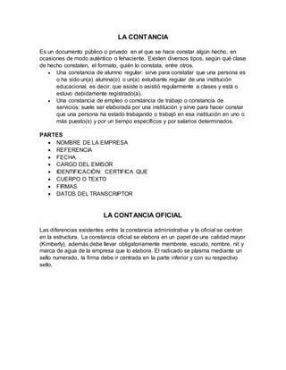 LA CONTANCIA
Es un documento público o privado en el que se hace constar algún hecho, en
ocasiones de modo auténtico o fehaciente. Existen diversos tipos, según qué clase
de hecho constaten, el formato, quién lo constata, entre otros.
 Una constancia de alumno regular: sirve para constatar que una persona es
o ha sido un(a) alumna(o) o un(a) estudiante regular de una institución
educacional, es decir, que asiste o asistió regularmente a clases y está o
estuvo debidamente registrado(a).
 Una constancia de empleo o constancia de trabajo o constancia de
servicios: suele ser elaborada por una institución y sirve para hacer constar
que una persona ha estado trabajando o trabajó en esa institución en uno o
más puesto(s) y por un tiempo específicos y por salarios determinados.
PARTES
 NOMBRE DE LA EMPRESA
 REFERENCIA
 FECHA
 CARGO DEL EMISOR
 IDENTIFICACIÓN: CERTIFICA QUE
 CUERPO O TEXTO
 FIRMAS
 DATOS DEL TRANSCRIPTOR
LA CONTANCIA OFICIAL
Las diferencias existentes entre la constancia administrativa y la oficial se centran
en la estructura. La constancia oficial se elabora en un papel de una calidad mayor
(Kimberly), además debe llevar obligatoriamente membrete, escudo, nombre, nit y
marca de agua de la empresa que lo elabora. El radicado se plasma mediante un
sello numerado, la firma debe ir centrada en la parte inferior y con su respectivo
sello.
 