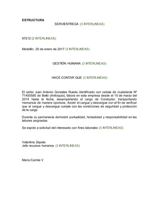 ESTRUCTURA
SERVIENTREGA (3 INTERLINEAS)
97212 (2 INTERLINEAS)
Medellín, 20 de enero de 2017 (3 INTERLINEAS)
GESTIÓN HUMANA (3 INTERLINEAS)
HACE CONTAR QUE (3 INTERLINEAS)
El señor Juan Antonio Gonzales Rueda identificado con cedula de ciudadanía Nº
71450580 de Bello (Antioquia), labora en esta empresa desde el 15 de marzo del
2014 hasta la fecha, desempeñando el cargo de Conductor, transportando
mercancía de manera oportuna, Asistir el cargue y descargue con el fin de verificar
que el cargue y descargue cumple con las condiciones de seguridad y protección
de la carga
Durante su permanecía demostró puntualidad, honestidad y responsabilidad en las
labores asignadas
Se expide a solicitud del interesado con fines laborales (3 INTERLINEAS)
Valentina Zapata
Jefe recursos humanos (3 INTERLINEAS)
Maria Camila V
 