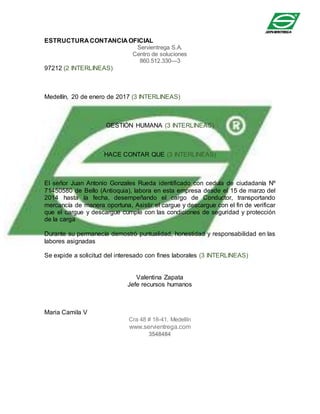 ESTRUCTURA CONTANCIA OFICIAL
Servientrega S.A.
Centro de soluciones
860.512.330—3
97212 (2 INTERLINEAS)
Medellín, 20 de enero de 2017 (3 INTERLINEAS)
GESTIÓN HUMANA (3 INTERLINEAS)
HACE CONTAR QUE (3 INTERLINEAS)
El señor Juan Antonio Gonzales Rueda identificado con cedula de ciudadanía Nº
71450580 de Bello (Antioquia), labora en esta empresa desde el 15 de marzo del
2014 hasta la fecha, desempeñando el cargo de Conductor, transportando
mercancía de manera oportuna, Asistir el cargue y descargue con el fin de verificar
que el cargue y descargue cumple con las condiciones de seguridad y protección
de la carga
Durante su permanecía demostró puntualidad, honestidad y responsabilidad en las
labores asignadas
Se expide a solicitud del interesado con fines laborales (3 INTERLINEAS)
Valentina Zapata
Jefe recursos humanos
Maria Camila V
Cra 48 # 18-41, Medellín
www.servientrega.com
3548484
 
