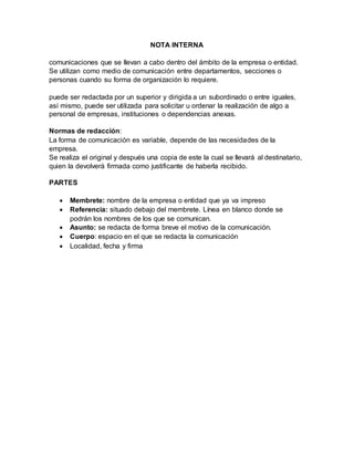 NOTA INTERNA
comunicaciones que se llevan a cabo dentro del ámbito de la empresa o entidad.
Se utilizan como medio de comunicación entre departamentos, secciones o
personas cuando su forma de organización lo requiere.
puede ser redactada por un superior y dirigida a un subordinado o entre iguales,
así mismo, puede ser utilizada para solicitar u ordenar la realización de algo a
personal de empresas, instituciones o dependencias anexas.
Normas de redacción:
La forma de comunicación es variable, depende de las necesidades de la
empresa.
Se realiza el original y después una copia de este la cual se llevará al destinatario,
quien la devolverá firmada como justificante de haberla recibido.
PARTES
 Membrete: nombre de la empresa o entidad que ya va impreso
 Referencia: situado debajo del membrete. Línea en blanco donde se
podrán los nombres de los que se comunican.
 Asunto: se redacta de forma breve el motivo de la comunicación.
 Cuerpo: espacio en el que se redacta la comunicación
 Localidad, fecha y firma
 