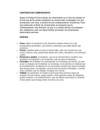 CONTRATO DE COMPRAVENTA:
Según el Código Civil el contrato de compraventa es un tipo de contrato en
el cual una de las partes (vendedor) se compromete a entregarle a la otra
(comprador) una cosa, a cambio de una contraprestación económica. Para
que exista este contrato de compraventa es necesario que la
contraprestación sea dineraria, ya que, si a cambio del bien se entregara
otro, estaríamos ante una figura distinta al contrato de compraventa,
denominada permuta.
PARTES:
 Cosa: objeto en oposición a los derechos creados sobre él y a las
prestaciones personales. Son bienes o derechos que estén dentro del
comercio.
 Precio: significa valor en que se estima algo, valor que se pide por una
cosa o servicio. Sus condiciones deben ser: cierto, verdadero, en numerario
y justo.
 Personas o partes: el vendedor, que es la persona física o jurídica que
transfiere la propiedad, y el comprador, que es quien la adquiere.
 Formales: los contratos de compraventa no se otorgan por escrito, ya que
la ley no requiere tal formalidad; sin embargo, en la práctica es habitual que
el consentimiento se plasme en un documento privado que sirva de prueba.
Hay excepciones, por ejemplo, para el caso de bienes inmuebles, o ciertos
otros contratos que se obligan a realizar por escrito.
 Validez: la capacidad, en donde se dice que toda persona capaz de
disponer de sus bienes, puede vender y toda persona capaz de obligarse,
puede comprar; y el consentimiento, que se refiere a que haya un acuerdo
de las partes que recaiga sobre el precio y la cosa.
 