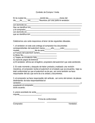 Contrato de Compra / Venta
En la ciudad de_____________ siendo las___________horas del
día____de_____ del________. Reunidos por una parte el vendedor:
__________________________________________________________________
con domicilio en_____________________________________________________
Que se identifica con________________________________________________
y el comprador_____________________________________________________
con domicilio en___________________________________________________
que se identifica con _______________________________________________
Celebramos una carta responsiva al tenor de las siguientes cláusulas.
1. el vendedor en este acto entrega al comprador los documentos
correspondientes del automóvil marca______año______color_____________
modelo_______________No de serie__________________________________
a) Factura del automóvil numero________________
b) Motor No.________________________________
c) Tarjeta de circulación folio___________________
d) copia de pagos de tenencia
e) El vendedor afirma ser el legítimo propietario del automóvil que esta vendiendo.
2. En este momento y después de haber probado y realizado una revisión
mecánica, el comprador recibe el automóvil en el estado que se encuentra, bajo su
total conformidad ya que el automóvil es de uso, así como también se hace
responsable del uso que se le da a la unidad y documentos.
3. el comprador se hace responsable del vehículo, así como del número de placas
deslindando de toda responsabilidad al
vendedor_________________________________________________________ y
aceptando el comprador____________________________________________
dicho acuerdo.
4. precio acordado de venta_______________________________________
importe_____________________.
Firma de conformidad.
______________________________ _____________________________
Comprador. Vendedor.
 