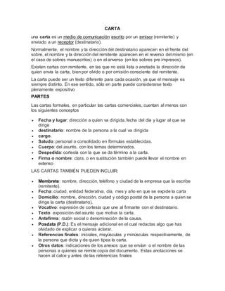 CARTA
una carta es un medio de comunicación escrito por un emisor (remitente) y
enviado a un receptor (destinatario).
Normalmente, el nombre y la dirección del destinatario aparecen en el frente del
sobre, el nombre y la dirección del remitente aparecen en el reverso del mismo (en
el caso de sobres manuscritos) o en el anverso (en los sobres pre impresos).
Existen cartas con remitente, en las que no está lista o anotada la dirección de
quien envía la carta, bien por olvido o por omisión consciente del remitente.
La carta puede ser un texto diferente para cada ocasión, ya que el mensaje es
siempre distinto. En ese sentido, sólo en parte puede considerarse texto
plenamente expositivo
PARTES
Las cartas formales, en particular las cartas comerciales, cuentan al menos con
los siguientes conceptos
 Fecha y lugar: dirección a quien va dirigida, fecha del día y lugar al que se
dirige
 destinatario: nombre de la persona a la cual va dirigida
 cargo.
 Saludo: personal o consolidado en fórmulas establecidas.
 Cuerpo: del asunto, con los temas determinados.
 Despedida: cortesía con la que se da término a la carta.
 Firma o nombre: clara, o en sustitución también puede llevar el nombre en
extenso
LAS CARTAS TAMBIÉN PUEDEN INCLUIR:
 Membrete: nombre, dirección, teléfono y ciudad de la empresa que la escribe
(remitente).
 Fecha: ciudad, entidad federativa, día, mes y año en que se expide la carta
 Domicilio: nombre, dirección, ciudad y código postal de la persona a quien se
dirige la carta (destinatario).
 Vocativo: expresión de cortesía que une al firmante con el destinatario.
 Texto: exposición del asunto que motiva la carta.
 Antefirma: razón social o denominación de la causa.
 Posdata (P.D.): Es el mensaje adicional en el cual redactas algo que has
olvidado de explicar o quieras aclarar.
 Referencias finales: iniciales, mayúsculas y minúsculas respectivamente, de
la persona que dicta y de quien tipea la carta.
 Otros datos: indicaciones de los anexos que se envían o el nombre de las
personas a quienes se remite copia del documento. Estas anotaciones se
hacen al calce y antes de las referencias finales
 
