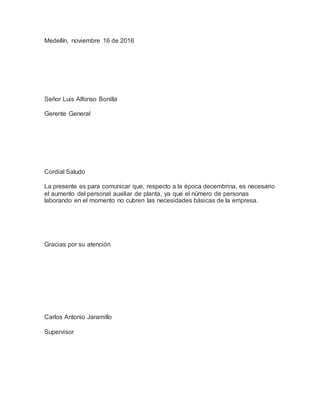 Medellín, noviembre 16 de 2016
Señor Luis Alfonso Bonilla
Gerente General
Cordial Saludo
La presente es para comunicar que, respecto a la época decembrina, es necesario
el aumento del personal auxiliar de planta, ya que el número de personas
laborando en el momento no cubren las necesidades básicas de la empresa.
Gracias por su atención
Carlos Antonio Jaramillo
Supervisor
 