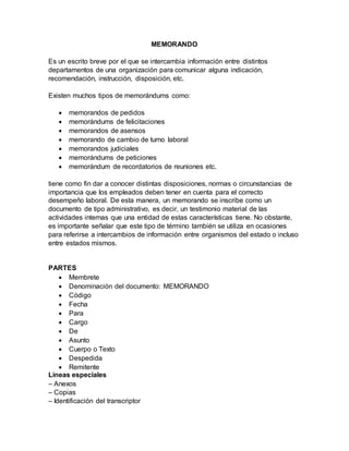 MEMORANDO
Es un escrito breve por el que se intercambia información entre distintos
departamentos de una organización para comunicar alguna indicación,
recomendación, instrucción, disposición, etc.
Existen muchos tipos de memorándums como:
 memorandos de pedidos
 memorándums de felicitaciones
 memorandos de asensos
 memorando de cambio de turno laboral
 memorandos judiciales
 memorándums de peticiones
 memorándum de recordatorios de reuniones etc.
tiene como fin dar a conocer distintas disposiciones, normas o circunstancias de
importancia que los empleados deben tener en cuenta para el correcto
desempeño laboral. De esta manera, un memorando se inscribe como un
documento de tipo administrativo, es decir, un testimonio material de las
actividades internas que una entidad de estas características tiene. No obstante,
es importante señalar que este tipo de término también se utiliza en ocasiones
para referirse a intercambios de información entre organismos del estado o incluso
entre estados mismos.
PARTES
 Membrete
 Denominación del documento: MEMORANDO
 Código
 Fecha
 Para
 Cargo
 De
 Asunto
 Cuerpo o Texto
 Despedida
 Remitente
Líneas especiales
– Anexos
– Copias
– Identificación del transcriptor
 