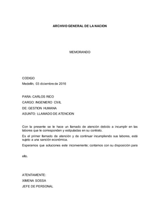 ARCHIVO GENERAL DE LA NACION
MEMORANDO
CODIGO
Medellín, 03 diciembre de 2016
PARA: CARLOS RICO
CARGO: INGENIERO CIVIL
DE: GESTION HUMANA
ASUNTO: LLAMADO DE ATENCION
Con la presente se le hace un llamado de atención debido a incumplir en las
labores que le corresponden y estipuladas en su contrato.
Es el primer llamado de atención y de continuar incumpliendo sus labores, está
sujeto a una sanción económica.
Esperamos que soluciones este inconveniente; contamos con su disposición para
ello.
ATENTAMENTE:
XIMENA SOSSA
JEFE DE PERSONAL
 