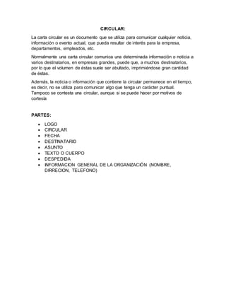 CIRCULAR:
La carta circular es un documento que se utiliza para comunicar cualquier noticia,
información o evento actual, que pueda resultar de interés para la empresa,
departamentos, empleados, etc.
Normalmente una carta circular comunica una determinada información o noticia a
varios destinatarios, en empresas grandes, puede que, a muchos destinatarios,
por lo que el volumen de éstas suele ser abultado, imprimiéndose gran cantidad
de éstas.
Además, la noticia o información que contiene la circular permanece en el tiempo,
es decir, no se utiliza para comunicar algo que tenga un carácter puntual.
Tampoco se contesta una circular, aunque si se puede hacer por motivos de
cortesía
PARTES:
 LOGO
 CIRCULAR
 FECHA
 DESTINATARIO
 ASUNTO
 TEXTO O CUERPO
 DESPEDIDA
 INFORMACION GENERAL DE LA ORGANIZACIÓN (NOMBRE,
DIRRECION, TELEFONO)
 