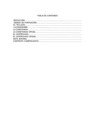 TABLA DE CONTENIDO
REDACCIÓN……………………………………..…………………………………………
SIGNOS DE PUNTUACIÓN….…….………………….………………………………….
EL TECLADO….……………..……….…………….………………………………………
LA ERGONOMÍA…………………..................……………………………………………
LA CONSTANCIA…………………………………………………………………………..
LA CONSTANCIA OFICIAL………………………………………………………………
EL CERTIFICADO………………………………………………………………………….
EL CERTIFICADO OFICIAL……………………………………………………………….
NOTA INTERNA…………………………………………………………………………….
CONTRATO COMPRAVENTA……………………………………………………………
 