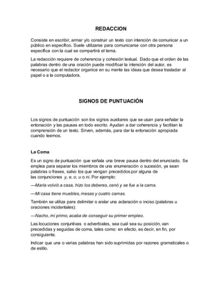 REDACCION
Consiste en escribir, armar y/o construir un texto con intención de comunicar a un
público en específico. Suele utilizarse para comunicarse con otra persona
específica con la cual se compartirá el tema.
La redacción requiere de coherencia y cohesión textual. Dado que el orden de las
palabras dentro de una oración puede modificar la intención del autor, es
necesario que el redactor organice en su mente las ideas que desea trasladar al
papel o a la computadora.
SIGNOS DE PUNTUACIÓN
Los signos de puntuación son los signos auxiliares que se usan para señalar la
entonación y las pausas en todo escrito. Ayudan a dar coherencia y facilitan la
comprensión de un texto. Sirven, además, para dar la entonación apropiada
cuando leemos.
La Coma
Es un signo de puntuación que señala una breve pausa dentro del enunciado. Se
emplea para separar los miembros de una enumeración o sucesión, ya sean
palabras o frases, salvo los que vengan precedidos por alguna de
las conjunciones y, e, o, u o ni. Por ejemplo:
—María volvió a casa, hizo los deberes, cenó y se fue a la cama.
—Mi casa tiene muebles, mesas y cuatro camas.
También se utiliza para delimitar o aislar una aclaración o inciso (palabras u
oraciones incidentales):
—Nacho, mi primo, acaba de conseguir su primer empleo.
Las locuciones conjuntivas o adverbiales, sea cual sea su posición, van
precedidas y seguidas de coma, tales como: en efecto, es decir, en fin, por
consiguiente.
Indicar que una o varias palabras han sido suprimidas por razones gramaticales o
de estilo.
 