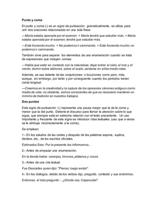 Punto y coma
El punto y coma (;) es un signo de puntuación; gramaticalmente, se utiliza para
unir dos oraciones relacionadas en una sola frase:
—María estaba apenada por el examen. + María tendrá que estudiar más. = María
estaba apenada por el examen; tendrá que estudiar más.
—Está lloviendo mucho. + No podemos ir caminando. = Está lloviendo mucho; no
podemos ir caminando.
También sirve para separar los elementos de una enumeración cuando se trata
de expresiones que incluyen comas:
—Había que estar en contacto con la naturaleza; dejar entrar el cielo, el mar y el
viento; dormir sobre tablones, sobre el suelo; sentarse en sillas medio rotas.
Además, se usa delante de las conjunciones o locuciones como pero, más,
aunque, sin embargo, por tanto y por consiguiente cuando los períodos tienen
cierta longitud:
—Creemos en la creatividad y la ruptura de los opresores cánones antiguos como
medio de vida; no obstante, somos conscientes de que es necesario mantener un
mínimo de tradición en nuestros trabajos.
Dos puntos
Este signo de puntuación (:) representa una pausa mayor que la de la coma y
menor que la del punto. Detiene el discurso para llamar la atención sobre lo que
sigue, que siempre está en estrecha relación con el texto precedente. Un uso
importante y frecuente de este signo es introducir citas textuales (uso que a veces
se le atribuye incorrectamente a la coma).
Se emplean:
1.- En los saludos de las cartas y después de las palabras expone, suplica,
declara, etc., de los escritos oficiales.
Estimados Sres: Por la presente les informamos...
2.- Antes de empezar una enumeración.
En la tienda había: naranjas, limones, plátanos y cocos.
3.- Antes de una cita textual.
Fue Descartes quien dijo: "Pienso, luego existo".
4.- En los diálogos, detrás de los verbos dijo, preguntó, contestó y sus sinónimos.
Entonces, el lobo preguntó: - ¿Dónde vas, Caperucita?
 