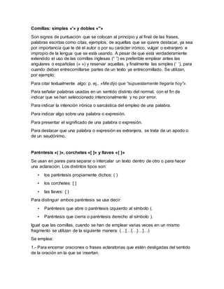 Comillas: simples «'» y dobles «"»
Son signos de puntuación que se colocan al principio y al final de las frases,
palabras escritas como citas, ejemplos, de aquellas que se quiere destacar, ya sea
por importancia que le dé el autor o por su carácter irónico, vulgar o extranjero e
impropio de la lengua que se está usando. A pesar de que está verdaderamente
extendido el uso de las comillas inglesas (“ ”) es preferible emplear antes las
angulares o españolas (« ») y reservar aquellas, y finalmente las simples (‘ ’), para
cuando deban entrecomillarse partes de un texto ya entrecomillado. Se utilizan,
por ejemplo:
Para citar textualmente algo: p. ej., «Me dijo que “supuestamente llegaría hoy”».
Para señalar palabras usadas en un sentido distinto del normal, con el fin de
indicar que se han seleccionado intencionalmente y no por error.
Para indicar la intención irónica o sarcástica del empleo de una palabra.
Para indicar algo sobre una palabra o expresión.
Para presentar el significado de una palabra o expresión.
Para destacar que una palabra o expresión es extranjera, se trata de un apodo o
de un seudónimo.
Paréntesis «( )», corchetes «[ ]» y llaves «{ }»
Se usan en pares para separar o intercalar un texto dentro de otro o para hacer
una aclaración. Los distintos tipos son:
• los paréntesis propiamente dichos: ( )
• los corchetes: [ ]
• las llaves: { }
Para distinguir ambos paréntesis se usa decir:
• Paréntesis que abre o paréntesis izquierdo al símbolo (.
• Paréntesis que cierra o paréntesis derecho al símbolo ).
Igual que las comillas, cuando se han de emplear varias veces en un mismo
fragmento se utilizan de la siguiente manera: (…[…{…}…]…)
Se emplea:
1.- Para encerrar oraciones o frases aclaratorias que estén desligadas del sentido
de la oración en la que se insertan.
 