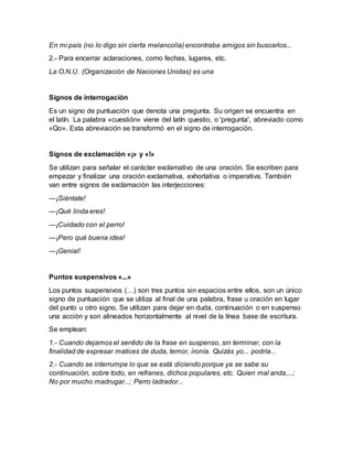 En mi país (no lo digo sin cierta melancolía) encontraba amigos sin buscarlos...
2.- Para encerrar aclaraciones, como fechas, lugares, etc.
La O.N.U. (Organización de Naciones Unidas) es una
Signos de interrogación
Es un signo de puntuación que denota una pregunta. Su origen se encuentra en
el latín. La palabra «cuestión» viene del latín questio, o 'pregunta', abreviado como
«Qo». Esta abreviación se transformó en el signo de interrogación.
Signos de exclamación «¡» y «!»
Se utilizan para señalar el carácter exclamativo de una oración. Se escriben para
empezar y finalizar una oración exclamativa, exhortativa o imperativa. También
van entre signos de exclamación las interjecciones:
—¡Siéntate!
—¡Qué linda eres!
—¡Cuidado con el perro!
—¡Pero qué buena idea!
—¡Genial!
Puntos suspensivos «...»
Los puntos suspensivos (…) son tres puntos sin espacios entre ellos, son un único
signo de puntuación que se utiliza al final de una palabra, frase u oración en lugar
del punto u otro signo. Se utilizan para dejar en duda, continuación o en suspenso
una acción y son alineados horizontalmente al nivel de la línea base de escritura.
Se emplean:
1.- Cuando dejamos el sentido de la frase en suspenso, sin terminar, con la
finalidad de expresar matices de duda, temor, ironía. Quizás yo... podría...
2.- Cuando se interrumpe lo que se está diciendo porque ya se sabe su
continuación, sobre todo, en refranes, dichos populares, etc. Quien mal anda,...;
No por mucho madrugar...; Perro ladrador...
 