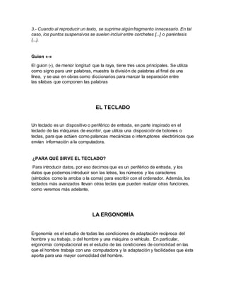 3.- Cuando al reproducir un texto, se suprime algún fragmento innecesario. En tal
caso, los puntos suspensivos se suelen incluir entre corchetes [...] o paréntesis
(...).
Guion «-»
El guion (-), de menor longitud que la raya, tiene tres usos principales. Se utiliza
como signo para unir palabras, muestra la división de palabras al final de una
línea, y se usa en obras como diccionarios para marcar la separación entre
las sílabas que componen las palabras
EL TECLADO
Un teclado es un dispositivo o periférico de entrada, en parte inspirado en el
teclado de las máquinas de escribir, que utiliza una disposiciónde botones o
teclas, para que actúen como palancas mecánicas o interruptores electrónicos que
envían información a la computadora.
¿PARA QUÉ SIRVE EL TECLADO?
Para introducir datos, por eso decimos que es un periférico de entrada, y los
datos que podemos introducir son las letras, los números y los caracteres
(símbolos como la arroba o la coma) para escribir con el ordenador. Además, los
teclados más avanzados llevan otras teclas que pueden realizar otras funciones,
como veremos más adelante.
LA ERGONOMÍA
Ergonomía es el estudio de todas las condiciones de adaptación recíproca del
hombre y su trabajo, o del hombre y una máquina o vehículo. En particular,
ergonomía computacional es el estudio de las condiciones de comodidad en las
que el hombre trabaja con una computadora y la adaptación y facilidades que ésta
aporta para una mayor comodidad del hombre.
 