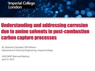 Understanding and addressing corrosion
due to amine solvents in post-combustion
carbon capture processes
KL Sedransk Campbell, DR Williams
Department of Chemical Engineering, Imperial College
UKCCSRC Biannual Meeting
April 21 2015
 