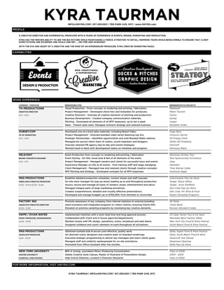 KYRA TAURMANINFO@HiKYRA.COM | 917.209.5521 | TEN PARK AVE, NYC | www.HIKYRA.com
KYRA TAURMAN | INFO@HiKYRA.COM | 917.209.5521 | TEN PARK AVE, NYC
PROFILE
CAPABILITIES
COMPANY / POSITION RESPONSIBILITIES REPRESENTATIVE PROJECTS
TH PRODUCTIONS Visual Production - From concept, to rendering and printing / fabrication. Madewell
CREATIVE DIRECTOR Project Management - Developed check-lists and templates for producers. Miami Tourism
01.12 - 05.13 Creative Direction - Oversaw all creative elements of pitching and production. Clorox
Business Development - Created company communication materials. Quirky
Pitching - Developed all elements of all RFP responses, up to ten a week. Vogue
Sales - Trained sales team. Managed outreach strategy and retained business. Elizabeth Arden
DUBSET.COM Developed one-of-a-kind sales materials, including Brand Video. Hugo Boss
VP OF MARKETING Project Management - Directed branded video series featuring top DJs. Victoria's Secret
01.12 - 05.13 Strategic Partnerships - Identified opportunities and sold Branded Radio stations. SK Energy Drink
Managed ten person intern team of coders, sound engineers and bloggers. White Girl Problems
Oversaw retained PR agency day-to-day and overall strategies. Smirnoff
Worked hand-in-hand with development teams on timelines and progress. Hennessy Black
RELEVENT Event Production from concept, to rendering and printing / fabrication Hennessy Artistry Tour
BRAND CONCEPTS MANAGER Event Styling - On-Site visual look & feel of all elements of the event. Stoli Sponsorship Activations
01.10 - 07.11 Project Management - Managed vendors and clients for successful tours and events. Jeep
Experience Manager on-site at all events - from training staff and stage managing. Heineken
Client Management - Managed new and retained clients through creative concepts. Time Warner Cable
RFP Pitching and Strategy - Developed concepts for all RFP responses. American Eagle
MKG PRODUCTIONS Establish detailed production schedules, contact sheets and staff manuals. vitaminwater Pop-Up Store
FREELANCE CREATIVE PRODUCER On-site store manager for pop-up stores leading up to and throughout production. Target, Shaun White
07.09 - 01.10 & 03.09 - 05.08 Source, secure and manage all types of vendors, props, entertainment and décor. Target , Anna Sheffield
Managed integral parts of large marketing activations Diet Coke Pop-Up Store
Created comprehensive, detailed and visually effective presentations. Diet Coke, NY Wine & Food
Developed and manage budgets up to $750,000; from estimate to reconciled. Dasani Sampling Programs
FACTORY 360 Promote awareness of any company, from internal relations to external branding. All-State
ASSOCIATE CREATIVE DIRECTOR Used innovative and integrated programs to collect metrics, ensuring Clients ROI. Chase Bank
05.09 - 07.09 Elevated on-premise sampling programs by revamping key creative elements. Russian Standard Vodka
5WPR / EVIAN WATER Implemented timelines with a short lead-time and long approval process. US Open Series Tour & US Open
EVENT PRODUCER, SPONSORSHIPS Collaborated with Client and in-house agencies/departments. Mercedes Benz Fashion Week
05.09 - 07.09 Worked closely with PR, design, operations, scenic, broadcast and web teams. New York City Food & Wine Festival
Designed collateral and scenic elements re-used throughout all activations. South Beach Food & Wine Festival
MKG PRODUCTIONS Obtained multiple bids & secure cost-effective, quality work. Delta, Aspen Food & Wine Festival
ASSOCIATE PRODUCER Art directed scenic designers and creative team on branded renderings. Delta, South Beach Food & Wine
10.06 - 05.08 Executed strategic programming to deliver key messages and reach clients goals. Swarovski Star Reveal
Managed staff and celebrity spokespeople for on-site activations. Nespresso Opening
Promoted from Office Assistant after five months. Delta Pop-Up Store
NEW YORK UNIVERSITY BFA in Acting, Journalism Minor, Producing Concentration. Class of 2006
HUNTER UNIVERSITY Adobe Creative Suite Classes, Master of Illustrator & Presentation Design. 2004 - 2005
CHURCHILL HIGH SCHOOL High School Diploma, Located in Potomac Maryland. Class of 2002
A CREATIVE DIRECTOR AND EXPERIENTIAL PRODUCER WITH 8 YEARS OF EXPERIENCE IN EVENTS, DESIGN, MARKETING AND PRODUCTION.
KYRA HAS THE PROVEN ABILITY TO SEE THE BIG PICTURE WHILE MAINTAINING A FIERCE ATTENTION TO DETAIL, INSPIRING TEAMS WHILE BEING NIMBLE TO ENSURE THAT CLIENT
EXPECTATIONS ARE EXCEEDED AND GOALS ARE MET ... ON-TIME AND IN-BUDGET.
WITH THE EYE AND HEART OF A CREATIVE AND THE MIND OF AN EXPERIENCED PRODUCER, KYRA CREATES MARKETING MAGIC.
WORK EXPERIENCE
FOR MORE INFORMATION, VISIT HiKYRA.COM.
 