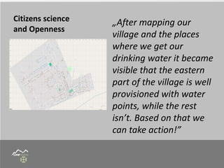 Citizens science
and Openness
„After mapping our
village and the places
where we get our
drinking water it became
visible that the eastern
part of the village is well
provisioned with water
points, while the rest
isn’t. Based on that we
can take action!”
 