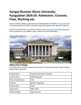 Kyrgyz Russian Slavic University
Kyrgyzstan 2024-25: Admission, Courses,
Fees, Ranking etc.
Are you dreaming of being a great doctor and helping people stay healthy? You can now sign
up for the Kyrgyz Russian Slavic University Kyrgyzstan program, which will start in 2024-25.
"Want a successful career in medicine? Choose Kyrgyz Russian Slavic University Kyrgyzstan
with our guidance for your MBBS in 2024. Contact us for more information."
About the College
In the table below, we have mentioned some basic and essential information about the Kyrgyz
Russian Slavic University.
College Name Kyrgyz Russian Slavic University
Popular Name KRSU Kyrgyzstan
Year of Establishment 1993
Location Bishkek, Kyrgyzstan
Institute Type Public
Approved by NMC, WHO
Official Website https://krsu.net/
 