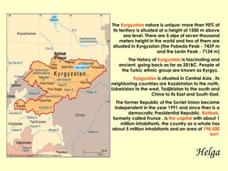 The  Kyrgyzstan  nature is unique: more than 90% of its territory is situated at a height of 1500 m above sea level. There are 5 alps of seven thousand meters height in the world and two of them are situated in Kyrgyzstan (the Pobeda Peak - 7439 m and the Lenin Peak - 7134 m) The history of  Kyrgyzstan  is fascinating and ancient, going back as far as 201BC. People of the Turkic ethnic group are known as Kyrgyz.  Kyrgyzstan  is situated in Central Asia , its neighboring countries are Kazakhstan to the north, Uzbekistan to the west, Tadjikistan to the south and China to its East and South-East. The former Republic of the Soviet Union became independent in the year 1991 and since then is a democratic Presidential Republic.  Bishkek , formerly called Frunze , is  the capital  with about 1 million inhabitants, the country as a whole has about 5 million inhabitants and an area of  198.500 km² . Helga 
