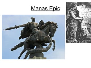 Manas Epic The monumental epic Manas is the most treasured expression of the national heritage of the Kyrgyz people. Composed and sung entirely in  oral form  by various singers throughout the centuries, Manas is regarded as the epitome of oral creativity. Today there are about sixty versions of the epic Manas recorded from various epic singers and oral poets. Its longest version, consisting of  half a million  (500553) poetic lines 