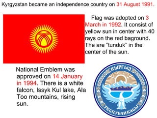 National Emblem was approved on  14 January in 1994 . There is a white falcon, Issyk Kul lake, Ala Too mountains, rising sun. Flag was adopted on  3 March in 1992 . It consist of yellow sun in center with 40 rays on the red baground. The are “tunduk” in the center of the sun.   Kyrgyzstan became an independence country on  31 August 1991. 
