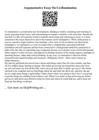 Argumentative Essay On Co-Rumination
Co rumination is a moderately new development, alluding to widely examining and returning to
issues, guessing about issues, and concentrating on negative emotions with associates. Despite the
fact that it is like self exposure in that it includes uncovering and examining an issue, it is more
centered on the issues themselves and in this manner can be maladaptive. While selfexposure is
seen as a positive angle found in close kinships, a few sorts of self revelation can likewise be
maladaptive. Co rumination is a sort of conduct that is emphatically associated with both
rumination and self exposure and has been connected to a background marked by uneasiness in
light of the fact that co ruminating may compound stresses over whether issues will be determined,
about negative results of issues, and depressive findings because of the steady negative spotlight on
upsetting themes, rather than critical thinking. In any case, co rumination is likewise firmly
connected with superb kinships and closeness. (Wikipedia, 2014)... Show more content on
Helpwriting.net ...
My and my girlfriend just moved into a house and things where fine for a few months, and then
all of a sudden things starting to change. She ended up moving out around the same time I lost
my job, and stuck me with all the bills, and a one year lease that I couldn t get out of. My friend
listened to me complain and say bad things about her and what she did to me, and how she put
me in a tight space being a signal father I didn t know what I was going to do or how I was going
to get the things my children need without a job. When I was done raving and raving my friend
got me to calm down and offered to help me when and where he could help me, and to keep my
head up, that things would get
... Get more on HelpWriting.net ...
 