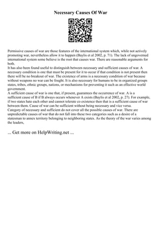 Necessary Causes Of War
Permissive causes of war are those features of the international system which, while not actively
promoting war, nevertheless allow it to happen (Baylis et al 2002, p. 71). The lack of ungoverned
international system some believe is the root that causes war. There are reasonable arguments for
both.
It has also been found useful to distinguish between necessary and sufficient causes of war. A
necessary condition is one that must be present for it to occur if that condition is not present then
there will be no breakout of war. The existence of arms is a necessary condition of war because
without weapons no war can be fought. It is also necessary for humans to be in organized groups
states, tribes, ethnic groups, nations, or mechanisms for preventing it such as an effective world
government.
A sufficient cause of war is one that, if present, guarantees the occurrence of war. A is a
sufficient cause of B if B always occurs whenever A exists (Baylis et al 2002, p. 27). For example,
if two states hate each other and cannot tolerate co existence then that is a sufficient cause of war
between them. Cause of war can be sufficient without being necessary and vice versa.
Category of necessary and sufficient do not cover all the possible causes of war. There are
unpredictable causes of war that do not fall into these two categories such as a desire of a
statesman to annex territory belonging to neighboring states. As the theory of the war varies among
the leaders,
... Get more on HelpWriting.net ...
 
