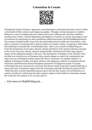 Colonialism In Canada
Through the transfer of disease, oppression, and urbanization, colonization has had a massive effect
on the health of both colonists and indigenous peoples. Through a colonial perspective, health is
defined as a state of complete physical, mental, and social wellbeing and a dynamic condition
resulting from a body s constant adjustment and adaption in response to stresses and changes in the
environment for maintaining an inner equilibrium called homeostasis (World HealthOrganization).
The concept of global health is born from the relationship between health and colonization, or the
policy or practice of acquiring full or partial control over another country, occupying it with settlers,
and exploiting it economically. Colonialismhas had... Show more content on Helpwriting.net ...
From the introduction of non native diseases and the facilitation of the spread of diseases amongst
to the cycles of poverty, disease, and poor mental health, colonization has had a huge negative
impact on the indigenous peoples in the area. The introduction of smallpox to the Americas from
rats that were stowed away on European ships caused a plague to erupt in the communities and
lead to the use of biological warfare against the Native Americans via smallpox blankets. In
addition to biological warfare, European colonists sent indigenous students to residential schools
which has caused historical trauma throughout generations of indigenous people in Canada.
Colonization has also caused cycles of poverty and disease which causes poor mental health due to
stress and a lack of emotional support from the community and helps facilitate the spread of HIV
/AIDS and other sexually transmitted diseases due to the fact that women will sell themselves to
sustain a livelihood. Colonization has had a negative impact on the health of communities around
the world and will continue to do so in the years to
... Get more on HelpWriting.net ...
 