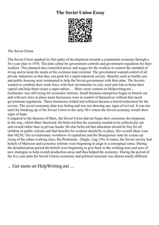 The Soviet Union Essay
The Soviet Union
The Soviet Union sparked its first paths of development towards a communist economy through a
five year plan in 1938. The plan called for government controls and government regulation for their
workers. This planned also controlled prices and wages for the workers to control the standard of
living and to keep the needs of the common man minimal. The government wanted control of all
private industries so that they can push for a rapid industrial society. Benefits such as health care
and public housing were terminated to help the Soviet government with their plan. The Soviets
wanted to combine their work force with their investments in coal, steel and iron to boost their
capital and help them create a super nation. ... Show more content on Helpwriting.net ...
Gorbachev was still trying for economic reforms. Small business enterprises began to branch out
and with new laws in place more businesses were in control of themselves without that much
government regulations. These businesses folded and inflation became a horrid realization for the
soviets. The soviet economic plan was failing and was not showing any signs of revival. It was not
until the breaking up of the Soviet Union in the early 90 s where the Soviet economy would show
signs of hope.
Compared to the theories of Marx, the Soviet Union did not begin their economic development
in the way, which Marx theorized. He believed that the economy needed to be collectively ran
and owned rather than in private hands. He also believed that education should be free for all
children in public schools and that benefits for workers should be in place. His overall ideas were
that #8230; The revolutionary overthrow of capitalism and the Bourgeoisie state by a mass up
rising of the urban working class, the Proletariat . (Nagle, J.pg.156) At times, the Soviet society had
beliefs of Marxism and economic reforms were beginning to align in a conceptual sense. During
the destalinization period the beliefs were beginning to give back to the working man and uses of
new strategies to help overall production arose and thus helped the economy. During the period of
the five year plan the Soviet Unions economic and political structure was almost totally different
... Get more on HelpWriting.net ...
 