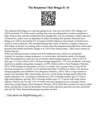 The Responses That Briggs Et Al
The responses that Briggs et al. got kept getting lower, and were now below 10%. Briggs et al.
(2013) noted that 7% of the women said that they were not independent or mature enough for a
baby. Reasons they said this included that they thought they were too immature, couldn t take care
of themselves, and/or were too dependent on others (including their parents). Research from
Briggs et al. (2013) showed that 5% of women said that influences from family or friends was a
reason to seek an abortion. This included thinking that a baby would have a negative impact on
their family or friends, not wanting others to know about the pregnancyand judge them, and/or peer
pressure from friends and family. Briggs et al. (2013) also found women... Show more content on
Helpwriting.net ...
With more and more people veering away from traditional ways, which was saving their
virginity for marriage, teenage pregnancy is a serious topic, and abortion needs to be thought
about. On teenhelp.com, there are a lot of statistics about teenage pregnancy. About 2.65% of
girls ages 15 19 gave birth in 2013. Of these teenage pregnancies, 77% were accidental. Not being
married was popular among these teenagers, as 89% of them weren t (Teen Pregnancy Statistics,
2015). With teenagers having babies, you have to wonder, who is going to have to pay for the
kid if the teenager isn t well off. It was estimated that about 9.4 billion tax dollars were spent on
teenage pregnancy and childbirth (Teen Pregnancy Statistics, 2015). That is a huge amount of
money to be spending. More interestingly, however, is how being a teenage parent effects the
mother education wise. According to teenhelp.com, 50% of teenage mothers ages 15 19 get a
high school diploma, and only 38% of teenage mothers ages 15 17 end up with a high school
diploma. Then by age 30, only 1.5% of women who had a pregnancy(s) as a teenager end up
achieving a college degree (Teen Pregnancy Statistics, 2015). Both those numbers are scary to think
about, considering it is proven that people who get better education generally are more successful
and well off. Then, thenationalcampaign.org points out facts
... Get more on HelpWriting.net ...
 