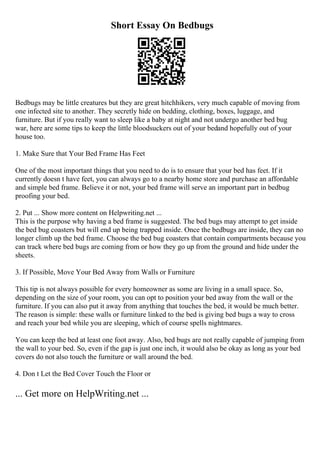 Short Essay On Bedbugs
Bedbugs may be little creatures but they are great hitchhikers, very much capable of moving from
one infected site to another. They secretly hide on bedding, clothing, boxes, luggage, and
furniture. But if you really want to sleep like a baby at night and not undergo another bed bug
war, here are some tips to keep the little bloodsuckers out of your bedand hopefully out of your
house too.
1. Make Sure that Your Bed Frame Has Feet
One of the most important things that you need to do is to ensure that your bed has feet. If it
currently doesn t have feet, you can always go to a nearby home store and purchase an affordable
and simple bed frame. Believe it or not, your bed frame will serve an important part in bedbug
proofing your bed.
2. Put ... Show more content on Helpwriting.net ...
This is the purpose why having a bed frame is suggested. The bed bugs may attempt to get inside
the bed bug coasters but will end up being trapped inside. Once the bedbugs are inside, they can no
longer climb up the bed frame. Choose the bed bug coasters that contain compartments because you
can track where bed bugs are coming from or how they go up from the ground and hide under the
sheets.
3. If Possible, Move Your Bed Away from Walls or Furniture
This tip is not always possible for every homeowner as some are living in a small space. So,
depending on the size of your room, you can opt to position your bed away from the wall or the
furniture. If you can also put it away from anything that touches the bed, it would be much better.
The reason is simple: these walls or furniture linked to the bed is giving bed bugs a way to cross
and reach your bed while you are sleeping, which of course spells nightmares.
You can keep the bed at least one foot away. Also, bed bugs are not really capable of jumping from
the wall to your bed. So, even if the gap is just one inch, it would also be okay as long as your bed
covers do not also touch the furniture or wall around the bed.
4. Don t Let the Bed Cover Touch the Floor or
... Get more on HelpWriting.net ...
 