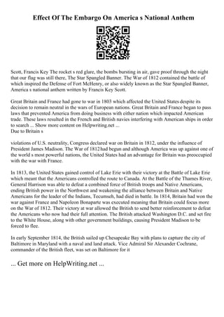 Effect Of The Embargo On America s National Anthem
Scott, Francis Key The rocket s red glare, the bombs bursting in air, gave proof through the night
that our flag was still there, The Star Spangled Banner. The War of 1812 contained the battle of
which inspired the Defense of Fort McHenry, or also widely known as the Star Spangled Banner,
America s national anthem written by Francis Key Scott.
Great Britain and France had gone to war in 1803 which affected the United States despite its
decision to remain neutral in the wars of European nations. Great Britain and France began to pass
laws that prevented America from doing business with either nation which impacted American
trade. These laws resulted in the French and British navies interfering with American ships in order
to search ... Show more content on Helpwriting.net ...
Due to Britain s
violations of U.S. neutrality, Congress declared war on Britain in 1812, under the influence of
President James Madison. The War of 1812had begun and although America was up against one of
the world s most powerful nations, the United States had an advantage for Britain was preoccupied
with the war with France.
In 1813, the United States gained control of Lake Erie with their victory at the Battle of Lake Erie
which meant that the Americans controlled the route to Canada. At the Battle of the Thames River,
General Harrison was able to defeat a combined force of British troops and Native Americans,
ending British power in the Northwest and weakening the alliance between Britain and Native
Americans for the leader of the Indians, Tecumseh, had died in battle. In 1814, Britain had won the
war against France and Napoleon Bonaparte was executed meaning that Britain could focus more
on the War of 1812. Their victory at war allowed the British to send better reinforcement to defeat
the Americans who now had their full attention. The British attacked Washington D.C. and set fire
to the White House, along with other government buildings, causing President Madison to be
forced to flee.
In early September 1814, the British sailed up Chesapeake Bay with plans to capture the city of
Baltimore in Maryland with a naval and land attack. Vice Admiral Sir Alexander Cochrane,
commander of the British fleet, was set on Baltimore for it
... Get more on HelpWriting.net ...
 