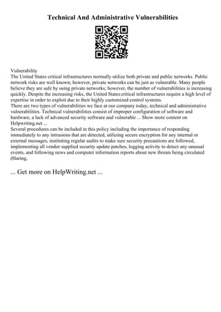 Technical And Administrative Vulnerabilities
Vulnerability
The United States critical infrastructures normally utilize both private and public networks. Public
network risks are well known; however, private networks can be just as vulnerable. Many people
believe they are safe by using private networks; however, the number of vulnerabilities is increasing
quickly. Despite the increasing risks, the United States critical infrastructures require a high level of
expertise in order to exploit due to their highly customized control systems.
There are two types of vulnerabilities we face at our company today, technical and administrative
vulnerabilities. Technical vulnerabilities consist of improper configuration of software and
hardware, a lack of advanced security software and vulnerable ... Show more content on
Helpwriting.net ...
Several procedures can be included in this policy including the importance of responding
immediately to any intrusions that are detected, utilizing secure encryption for any internal or
external messages, instituting regular audits to make sure security precautions are followed,
implementing all vendor supplied security update patches, logging activity to detect any unusual
events, and following news and computer information reports about new threats being circulated
(Haring,
... Get more on HelpWriting.net ...
 