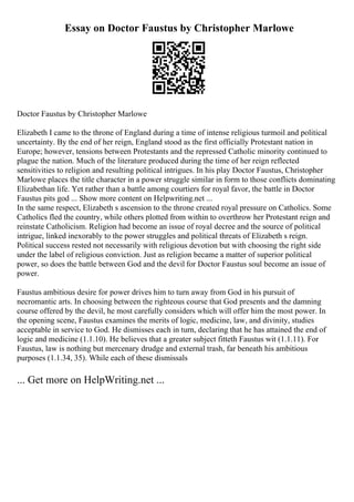Essay on Doctor Faustus by Christopher Marlowe
Doctor Faustus by Christopher Marlowe
Elizabeth I came to the throne of England during a time of intense religious turmoil and political
uncertainty. By the end of her reign, England stood as the first officially Protestant nation in
Europe; however, tensions between Protestants and the repressed Catholic minority continued to
plague the nation. Much of the literature produced during the time of her reign reflected
sensitivities to religion and resulting political intrigues. In his play Doctor Faustus, Christopher
Marlowe places the title character in a power struggle similar in form to those conflicts dominating
Elizabethan life. Yet rather than a battle among courtiers for royal favor, the battle in Doctor
Faustus pits god ... Show more content on Helpwriting.net ...
In the same respect, Elizabeth s ascension to the throne created royal pressure on Catholics. Some
Catholics fled the country, while others plotted from within to overthrow her Protestant reign and
reinstate Catholicism. Religion had become an issue of royal decree and the source of political
intrigue, linked inexorably to the power struggles and political threats of Elizabeth s reign.
Political success rested not necessarily with religious devotion but with choosing the right side
under the label of religious conviction. Just as religion became a matter of superior political
power, so does the battle between God and the devil for Doctor Faustus soul become an issue of
power.
Faustus ambitious desire for power drives him to turn away from God in his pursuit of
necromantic arts. In choosing between the righteous course that God presents and the damning
course offered by the devil, he most carefully considers which will offer him the most power. In
the opening scene, Faustus examines the merits of logic, medicine, law, and divinity, studies
acceptable in service to God. He dismisses each in turn, declaring that he has attained the end of
logic and medicine (1.1.10). He believes that a greater subject fitteth Faustus wit (1.1.11). For
Faustus, law is nothing but mercenary drudge and external trash, far beneath his ambitious
purposes (1.1.34, 35). While each of these dismissals
... Get more on HelpWriting.net ...
 