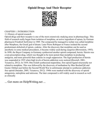 Opioid Drugs And Their Receptor
CHAPTER 1. INTRODUCTION
1.1.History of opioid research
Opioid drugs and their receptor is one of the most extensively studying areas in pharmacology. This
field of research really began from isolation of morphine, an active ingredient of opium, by German
pharmacist Friedrich SertГјrner in 1989. The compound he managed to isolate was called morphine
after Morpheus, the Greek god of dream. Later Pierre Robiquet in France isolated the second
predominant alcholoid of opium, codeine. After the discovery that morphine can be used as
anesthetic in some medical procedures, it became widely used during surgeries (Brownstein, 1993).
In 1898, the Bayer Company in Germany synthesized another opioid compound, heroin. Heroin was
a non prescription drug, which was thought to be more potent than morphine in producing
analgesia, and more powerful than codeine in cough suppression. The legal production of heroin
was suspended in 1925 when high levels of heroin addiction were noticed (Hosztafi, 2001,
Tsisanova, 2012). In 1939, Otto Eisleb synthesized meperidine, first opioid ligand structurally not
related to morphine. This was followed by the discovery of methadone by Max BochmГјhl and
Gustav Ehrhart just before the Second World War in unfortunate attempt to synthesize addiction
free opioid (Sneader, 2005, Tsisanova, 2012). 1940s were marked with the discovery of opioid
antagonists, nalorphine and naloxone. The later compound is still widely used in research as well
as clinically
... Get more on HelpWriting.net ...
 