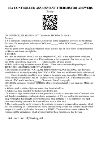 ISA CONTROLLED ASSESSMENT THERMISTOR ANSWERS
Essay
ISA CONTROLLED ASSESSMENT Thermistors SECTION 2 ( Part 1 )
Answers
1. Yes the results support my hypothesis, which was, as the temperature increases the resistances
decreases. For example the resistance at 20OC was ______ and at 50OC it was ______ which was
much lower.
Also the graph shows a negative correlation with a curve of best fit. This shows the relationship is
not Ohmic as it is not a straight line.
2. EITHER;
Yes I had an anomalous result, it was at a temperature of __OC. It was higher/lower (select the
correct one) than it should have been. If the resistance at this temperature had been on my line of
best fit the value should have been _____ Ohms(read this off your graph).
No I did not have any anomalous results. I know ... Show more content on Helpwriting.net ...
THERE ARE NO OTHER CORRECT ANSWERS
6. The smallest interval was 10OC, i.e. the difference between 20OC and 30OC. Yes this was a
suitable interval because by moving from 20OC to 30OC there was a difference in the resistance of
_____ Ohms. It was also possible to see a pattern in the results using intervals of 10OC. However to
create a more accurate line of best fit I could have used intervals of 5OC. If I had the resistance
value of 15OC would have been ______ Ohms (read this off your graph).
CIRCLE the anomalous results in BOTH the table of results and graph if you have any. Make sure
you say;
a. Whether each result is a higher or lower value than it should be.
b. What could have caused it, the best answers for this are;
i. If it was too high, the thermistor was not given time to warm to the temperature of the water bath
and therefore was taking a reading at a lower temperature. ii. If it was too low the temperature must
have been higher than thought. The way this could have happened is if the thermistor was held
close to the heating element in the water bath and been in a hot spot.
7. The results could be useful because in the context a company is always making a product which
will turn something on (a thermostat in a house central heating system, fire alarm in a room which
has got hot) or off (a kettle when the water is at 100OC). The manufacture needs to know the
resistance at the temperatures which are important for these functions, so that they can
... Get more on HelpWriting.net ...
 