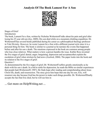 Analysis Of The Book Lament For A Son
Stages of Grief
Introduction
The book, Lament For a Son, written by Nicholas Wolterstorff talks about his pain and grief after
losing his 25 year old son (Joy, 2009). His son died while on a mountain climbing expedition. Dr.
Wolterstorff has several books published during his career as a philosophical theology professor
in Yale Divinity. However, he wrote Lament for a Son with a different journal style since it is a
personal thing for him. The book is similar to a journal as he narrates the events that happened
before and after his son s death. The emotions expressed in the book are common among people
who lose close relatives. What matters is how a person handles the issue. Kubler Ross invented
the five stages of grief; denial, anger, bargaining, depression and acceptancethat explain the
escalation of grief when stricken by bad news (Axelrod, 2004). The paper looks into the book and
its relation to the five stages of grief.
Question 1
As demonstrated by the five stages of grief, Dr. Wolterstorff suffers greatly emotionally as he
deals with his son s death. In a bid to settle his depression, he reads the Bible on similar experiences
that people had (Wolterstorff, 1987). He finds hope after reading and comprehending about Jesus
Christ life, death, and resurrection. The story gives him hope that one day his son, Eric, will
resurrect one day because God has the power to make such things possible. Dr. Wolterstorfffinally
accepts the fact that Eric died, but he will see him in
... Get more on HelpWriting.net ...
 