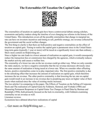 The Externalities Of Taxation On Capital Gain
The externalities of taxation on capital gain have been a controversial debate among scholars,
economists and policy makers along the timeline of ever changing tax reforms in the history of the
United States. This introduction covers all the possible externalities that change in marginal tax
rate can have on investors incentives and timing to sell, portfolio strategy, tax revenue collected by
the government and the social welfare changes.
The first thing to clarify is that there are both positive and negative externalities on the effect of
taxation on capital gain. Timing to realize the capital gain is paramount since in the United States
long term gains (typically 1 year or more) will be taxed at a significantly lower rate than ordinary ...
Show more content on Helpwriting.net ...
Since a higher tax rate leads to a lower amount of realization on capital gain, it would consequently
reduce the transaction fees or commission fees charged by the agencies, which eventually reduces
the market activity and causes a welfare loss.
The externality of a lower tax rate on the tax revenue could go either way. When we only consider
the static analysis, we have a negative externality that the tax revenue decreases obviously since
the same amount of realization is being taxed at a lower rate. When we consider other offsetting
factors, positive externalities come in to play important roles. The first positive externality is due
to the unlocking effect that increases the amount of realization on capital gain, which therefore
increases the tax revenue. The other positive externality is that lowering the tax rate on capital
gain would result in an increase in tax revenue due to peopleing pay taxes on higher value of their
assets when realized since the value of existing stocks increases.
The two articles I m comparing in this paper, The Effects of Taxation on the Selling of Corporate
Stock and The realization of Capital Gains by Feldstein, Slemrod, and Yitzhaki (1980) and
Measuring Permanent Responses to Capital Gains Tax Changes in Panel Data by Burman and
Randolph (1994), both primarily focused on the lock in externality, with Feldstein examining
externality on tax revenue as well.
Literature reviews
Economists have debated about how realizations of capital
... Get more on HelpWriting.net ...
 