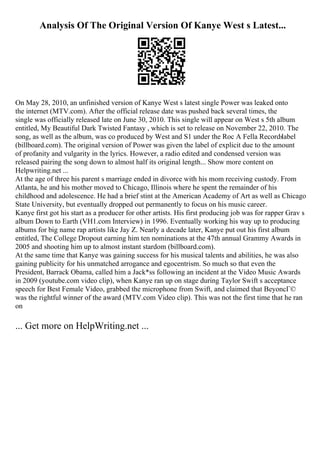 Analysis Of The Original Version Of Kanye West s Latest...
On May 28, 2010, an unfinished version of Kanye West s latest single Power was leaked onto
the internet (MTV.com). After the official release date was pushed back several times, the
single was officially released late on June 30, 2010. This single will appear on West s 5th album
entitled, My Beautiful Dark Twisted Fantasy , which is set to release on November 22, 2010. The
song, as well as the album, was co produced by West and S1 under the Roc A Fella Records
label
(billboard.com). The original version of Power was given the label of explicit due to the amount
of profanity and vulgarity in the lyrics. However, a radio edited and condensed version was
released pairing the song down to almost half its original length... Show more content on
Helpwriting.net ...
At the age of three his parent s marriage ended in divorce with his mom receiving custody. From
Atlanta, he and his mother moved to Chicago, Illinois where he spent the remainder of his
childhood and adolescence. He had a brief stint at the American Academy of Art as well as Chicago
State University, but eventually dropped out permanently to focus on his music career.
Kanye first got his start as a producer for other artists. His first producing job was for rapper Grav s
album Down to Earth (VH1.com Interview) in 1996. Eventually working his way up to producing
albums for big name rap artists like Jay Z. Nearly a decade later, Kanye put out his first album
entitled, The College Dropout earning him ten nominations at the 47th annual Grammy Awards in
2005 and shooting him up to almost instant stardom (billboard.com).
At the same time that Kanye was gaining success for his musical talents and abilities, he was also
gaining publicity for his unmatched arrogance and egocentrism. So much so that even the
President, Barrack Obama, called him a Jack*ss following an incident at the Video Music Awards
in 2009 (youtube.com video clip), when Kanye ran up on stage during Taylor Swift s acceptance
speech for Best Female Video, grabbed the microphone from Swift, and claimed that BeyoncГ©
was the rightful winner of the award (MTV.com Video clip). This was not the first time that he ran
on
... Get more on HelpWriting.net ...
 