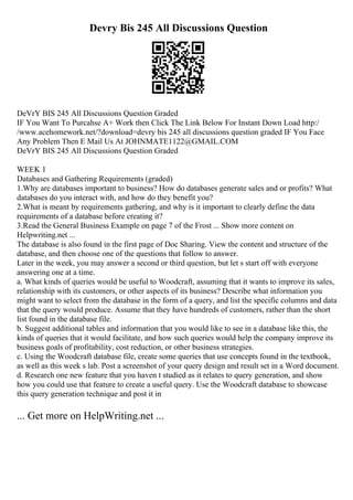 Devry Bis 245 All Discussions Question
DeVrY BIS 245 All Discussions Question Graded
IF You Want To Purcahse A+ Work then Click The Link Below For Instant Down Load http:/
/www.acehomework.net/?download=devry bis 245 all discussions question graded IF You Face
Any Problem Then E Mail Us At JOHNMATE1122@GMAIL.COM
DeVrY BIS 245 All Discussions Question Graded
WEEK 1
Databases and Gathering Requirements (graded)
1.Why are databases important to business? How do databases generate sales and or profits? What
databases do you interact with, and how do they benefit you?
2.What is meant by requirements gathering, and why is it important to clearly define the data
requirements of a database before creating it?
3.Read the General Business Example on page 7 of the Frost ... Show more content on
Helpwriting.net ...
The database is also found in the first page of Doc Sharing. View the content and structure of the
database, and then choose one of the questions that follow to answer.
Later in the week, you may answer a second or third question, but let s start off with everyone
answering one at a time.
a. What kinds of queries would be useful to Woodcraft, assuming that it wants to improve its sales,
relationship with its customers, or other aspects of its business? Describe what information you
might want to select from the database in the form of a query, and list the specific columns and data
that the query would produce. Assume that they have hundreds of customers, rather than the short
list found in the database file.
b. Suggest additional tables and information that you would like to see in a database like this, the
kinds of queries that it would facilitate, and how such queries would help the company improve its
business goals of profitability, cost reduction, or other business strategies.
c. Using the Woodcraft database file, create some queries that use concepts found in the textbook,
as well as this week s lab. Post a screenshot of your query design and result set in a Word document.
d. Research one new feature that you haven t studied as it relates to query generation, and show
how you could use that feature to create a useful query. Use the Woodcraft database to showcase
this query generation technique and post it in
... Get more on HelpWriting.net ...
 