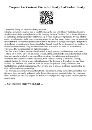 Compare And Contrast Alternative Family And Nuclear Family
The nuclear family vs. alternative family structure
Initially a picture of a nuclear family would best describe a so called family but today alternative
family structure is increasing because of the changing nature of families. This is due to things such
as technology, changing structure of families e.g. women entering workplace and divorce rate that
cause s initial structure to be broken down as people live as they please. In this essay nuclear family
structure verses the alternative family structure will be discussed through sociological imagination.
A family is a group of people that are interlinked through blood, the law (marriage), co residence or
share the same resources. They are further described as adults of the same sex with children.
Through ... Show more content on Helpwriting.net ...
This then as stated above increases families such as single parents (by choose) and much more.
Today a lot of people strive for emotional security, if they cannot find it in a particular relationship
they are currently involved in, they are able to terminate that relationship and persuade it
elsewhere. This difference in these structures, from financial security to emotional security,
makes it flexible for people to move about because of the decrease in dependence on men from
women. This had been said, does not make the people incapable of raising of children, but
highlights their level of independency. They are also able to provide a safe and nutritious life for
their children as in nuclear families.
This structure also comes with great benefits like children not getting exposed to conflict that may
detriment them physically and emotionally due to things such as parents fighting, they develop a
stable mentality on who they depend on, do not have to experience tragic events such as when the
parents get a
... Get more on HelpWriting.net ...
 