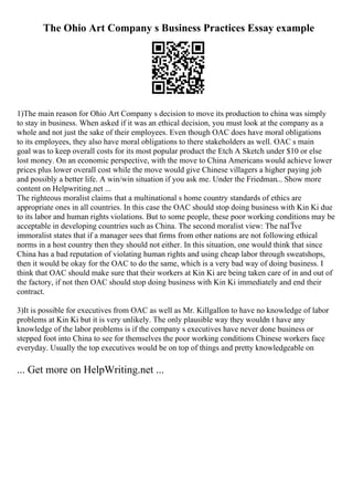The Ohio Art Company s Business Practices Essay example
1)The main reason for Ohio Art Company s decision to move its production to china was simply
to stay in business. When asked if it was an ethical decision, you must look at the company as a
whole and not just the sake of their employees. Even though OAC does have moral obligations
to its employees, they also have moral obligations to there stakeholders as well. OAC s main
goal was to keep overall costs for its most popular product the Etch A Sketch under $10 or else
lost money. On an economic perspective, with the move to China Americans would achieve lower
prices plus lower overall cost while the move would give Chinese villagers a higher paying job
and possibly a better life. A win/win situation if you ask me. Under the Friedman... Show more
content on Helpwriting.net ...
The righteous moralist claims that a multinational s home country standards of ethics are
appropriate ones in all countries. In this case the OAC should stop doing business with Kin Ki due
to its labor and human rights violations. But to some people, these poor working conditions may be
acceptable in developing countries such as China. The second moralist view: The naГЇve
immoralist states that if a manager sees that firms from other nations are not following ethical
norms in a host country then they should not either. In this situation, one would think that since
China has a bad reputation of violating human rights and using cheap labor through sweatshops,
then it would be okay for the OAC to do the same, which is a very bad way of doing business. I
think that OAC should make sure that their workers at Kin Ki are being taken care of in and out of
the factory, if not then OAC should stop doing business with Kin Ki immediately and end their
contract.
3)It is possible for executives from OAC as well as Mr. Killgallon to have no knowledge of labor
problems at Kin Ki but it is very unlikely. The only plausible way they wouldn t have any
knowledge of the labor problems is if the company s executives have never done business or
stepped foot into China to see for themselves the poor working conditions Chinese workers face
everyday. Usually the top executives would be on top of things and pretty knowledgeable on
... Get more on HelpWriting.net ...
 