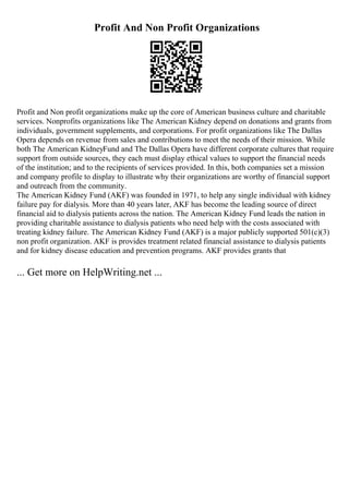 Profit And Non Profit Organizations
Profit and Non profit organizations make up the core of American business culture and charitable
services. Nonprofits organizations like The American Kidney depend on donations and grants from
individuals, government supplements, and corporations. For profit organizations like The Dallas
Opera depends on revenue from sales and contributions to meet the needs of their mission. While
both The American KidneyFund and The Dallas Opera have different corporate cultures that require
support from outside sources, they each must display ethical values to support the financial needs
of the institution; and to the recipients of services provided. In this, both companies set a mission
and company profile to display to illustrate why their organizations are worthy of financial support
and outreach from the community.
The American Kidney Fund (AKF) was founded in 1971, to help any single individual with kidney
failure pay for dialysis. More than 40 years later, AKF has become the leading source of direct
financial aid to dialysis patients across the nation. The American Kidney Fund leads the nation in
providing charitable assistance to dialysis patients who need help with the costs associated with
treating kidney failure. The American Kidney Fund (AKF) is a major publicly supported 501(c)(3)
non profit organization. AKF is provides treatment related financial assistance to dialysis patients
and for kidney disease education and prevention programs. AKF provides grants that
... Get more on HelpWriting.net ...
 