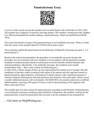 Panniculectomy Essay
A review of the records reveals the member to be an adult female with a birth date of 10/21/1965.
The member has a diagnosis of psoriasis and large pannus. The member s treating provider, Stephen
Fox, MD recommended the member undergo a panniculectomy, which was performed on 06/06
/2016.
The carrier has denied coverage of the panniculectomy as not medically necessary. There is a letter
from the carrier to the member dated 07/14/2016 which states in part:
The Committee upheld the denial based on the Definition of Medically Necessary per parts 1, 2, 4
and Exclusion 9.
Based on the clinical documentation, the procedure is not medically necessary because the
procedure was not consistent with your condition or in accordance with the generally accepted
standards of medical practice based on current peer reviewed scientific medical literature and
national guidelines. Specifically, to be medically necessary, the condition must include
complications from ... Show more content on Helpwriting.net ...
In April 2016, a Plastic Surgery follow up note reported that the member lost 27 pounds. She had
complaints of psoriatic rashes occurring in the region of her pannus and she expressed interest in
liposuctioning her upper abdomen. Examination revealed a pannus with a significant amount of
irritation along the intertriginous fold and ulceration and irritation at the mons pubis. Photos reveal
a smaller abdominal pannus with no dermatitis. On 06/06/2016, the member underwent a modified
abdominoplasty removing 1892 grams of tissue as well as liposuctioning of the epigastric and
flank, removing 630 ml.
The member does not meet criteria for panniculectomy according to plan benefits. Panniculectomy
is not medically necessary according to plan definition. Furthermore, the member is asking for the
panniculectomy to treat her psoriasisНѕ skin excision is not the standard of care treatment for
... Get more on HelpWriting.net ...
 