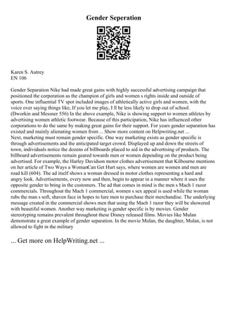 Gender Seperation
Karen S. Autrey
EN 106
Gender Separation Nike had made great gains with highly successful advertising campaign that
positioned the corporation as the champion of girls and women s rights inside and outside of
sports. One influential TV spot included images of athletically active girls and women, with the
voice over saying things like, If you let me play, I ll be less likely to drop out of school.
(Dworkin and Messner 556) In the above example, Nike is showing support to women athletes by
advertising women athletic footwear. Because of this participation, Nike has influenced other
corporations to do the same by making great gains for their support. For years gender separation has
existed and mainly alienating women from ... Show more content on Helpwriting.net ...
Next, marketing must remain gender specific. One way marketing exists as gender specific is
through advertisements and the anticipated target crowd. Displayed up and down the streets of
town, individuals notice the dozens of billboards placed to aid in the advertising of products. The
billboard advertisements remain geared towards men or women depending on the product being
advertised. For example, the Harley Davidson motor clothes advertisement that Kilbourne mentions
on her article of Two Ways a WomanCan Get Hurt says, where women are women and men are
road kill (604). The ad itself shows a woman dressed in motor clothes representing a hard and
angry look. Advertisements, every now and then, begin to appear in a manner where it uses the
opposite gender to bring in the customers. The ad that comes in mind is the men s Mach 1 razor
commercials. Throughout the Mach 1 commercial, women s sex appeal is used while the woman
rubs the man s soft, shaven face in hopes to lure men to purchase their merchandise. The underlying
message created in the commercial shows men that using the Mach 1 razor they will be showered
with beautiful women. Another way marketing is gender specific is by movies. Gender
stereotyping remains prevalent throughout these Disney released films. Movies like Mulan
demonstrate a great example of gender separation. In the movie Mulan, the daughter, Mulan, is not
allowed to fight in the military
... Get more on HelpWriting.net ...
 